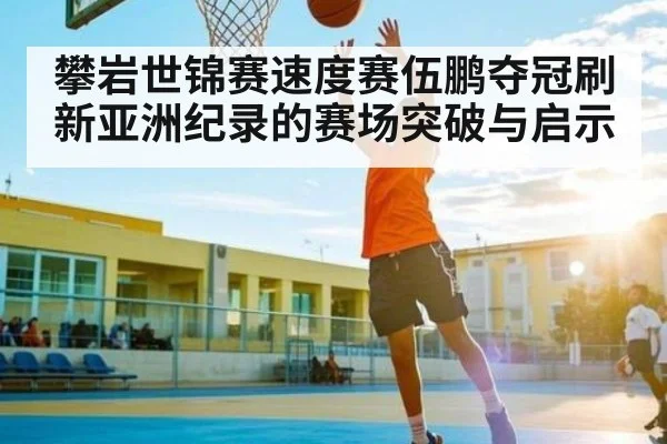 攀岩世锦赛速度赛伍鹏夺冠刷新亚洲纪录的赛场突破与启示 | kaiyun