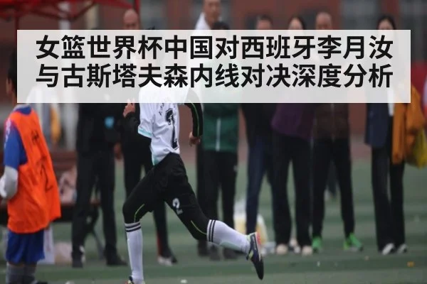 女篮世界杯中国对西班牙李月汝与古斯塔夫森内线对决深度分析 | kaiyun