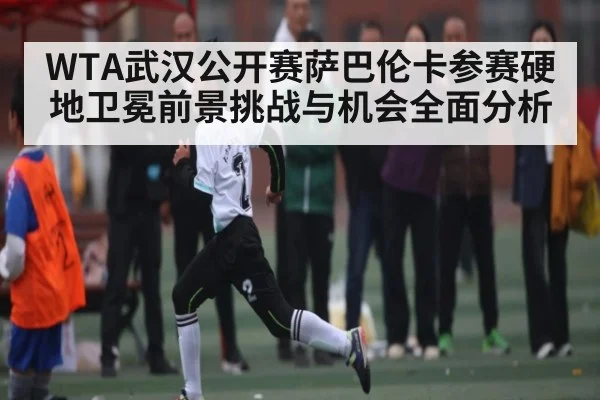 WTA武汉公开赛萨巴伦卡参赛硬地卫冕前景挑战与机会全面分析 | kaiyun