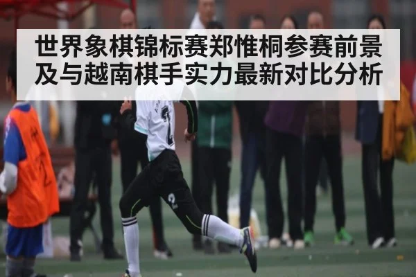 世界象棋锦标赛郑惟桐参赛前景及与越南棋手实力最新对比分析 | kaiyun