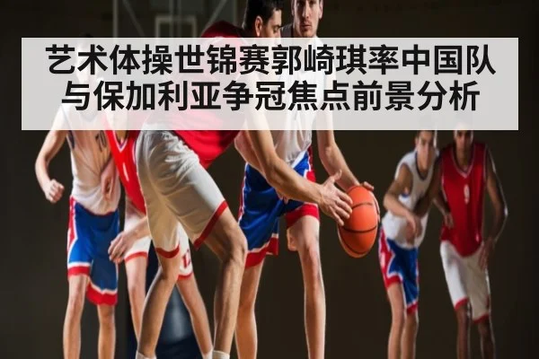 艺术体操世锦赛郭崎琪率中国队与保加利亚争冠焦点前景分析 | kaiyun